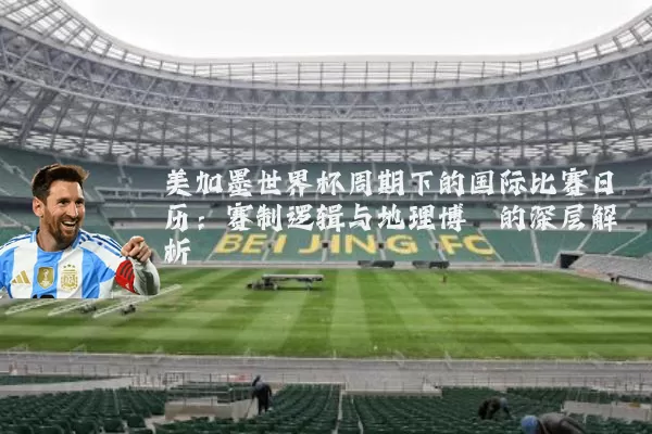 美加墨世界杯周期下的国际比赛日历:赛制逻辑与地理博弈的深层解析