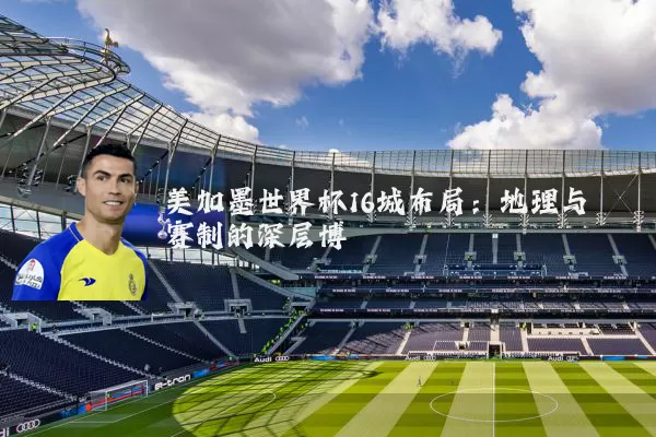 美加墨世界杯16城布局:地理与赛制的深层博弈