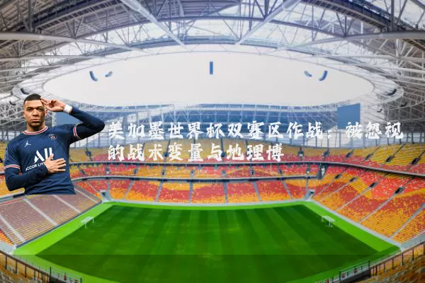 美加墨世界杯双赛区作战:被忽视的战术变量与地理博弈