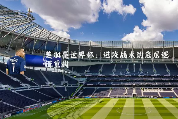 美加墨世界杯:进攻战术的底层逻辑重构