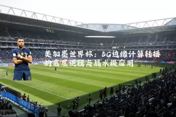 美加墨世界杯:5G边缘计算转播的底层逻辑与战术级应用